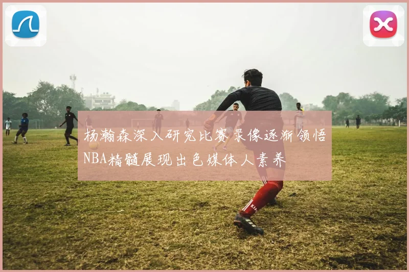 杨瀚森深入研究比赛录像逐渐领悟NBA精髓展现出色媒体人素养