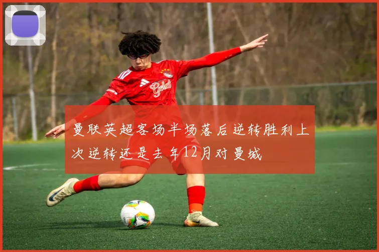 曼联英超客场半场落后逆转胜利上次逆转还是去年12月对曼城