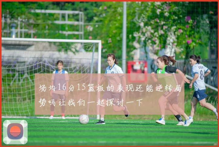 场均16分15篮板的表现还能逆转局势吗让我们一起探讨一下