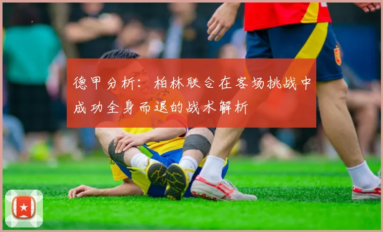 德甲分析：柏林联合在客场挑战中成功全身而退的战术解析