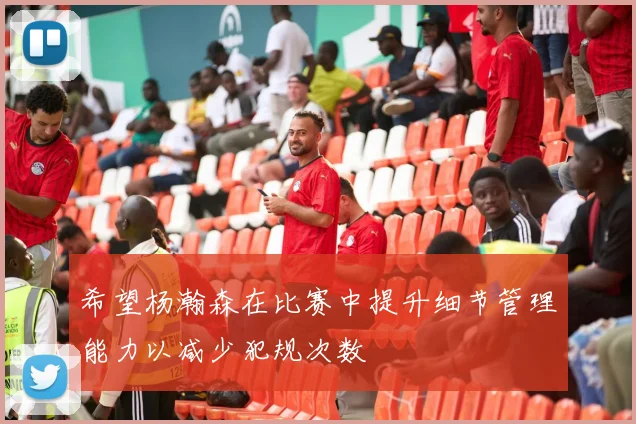 希望杨瀚森在比赛中提升细节管理能力以减少犯规次数