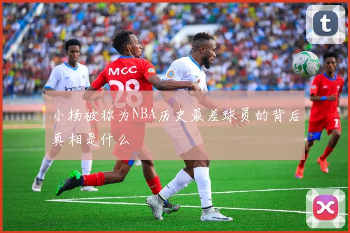 小杨被称为NBA历史最差球员的背后真相是什么