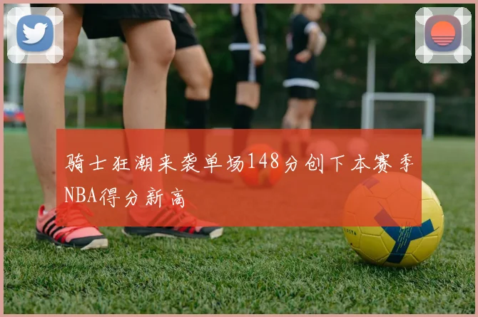 骑士狂潮来袭单场148分创下本赛季NBA得分新高