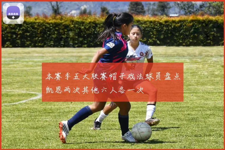 本赛季五大联赛帽子戏法球员盘点凯恩两次其他六人各一次
