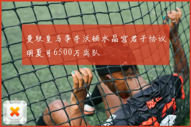 曼联皇马争夺沃顿水晶宫君子协议明夏可6500万离队