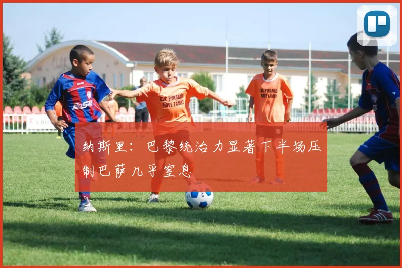纳斯里：巴黎统治力显著下半场压制巴萨几乎窒息