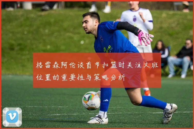 格雷森阿伦谈首节扣篮时关注文班位置的重要性与策略分析