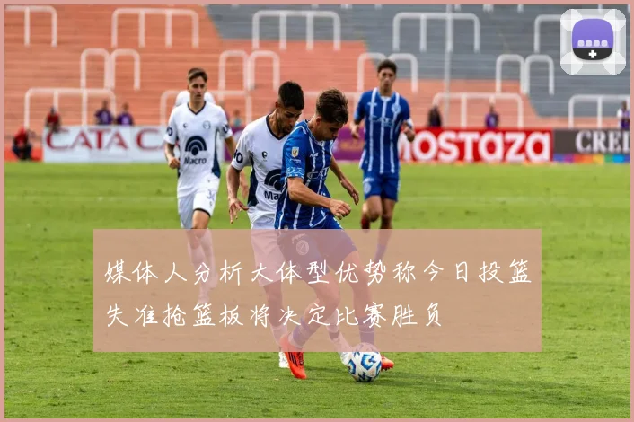 媒体人分析大体型优势称今日投篮失准抢篮板将决定比赛胜负